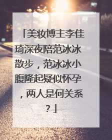 美妆博主李佳琦深夜陪范冰冰散步，范冰冰小腹隆起疑似怀孕，两人是何关系？
