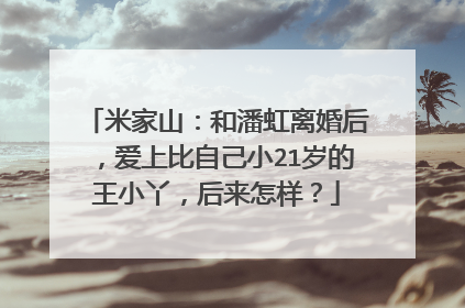 米家山:和潘虹离婚后,爱上比自己小21岁的王小丫,后来怎样?