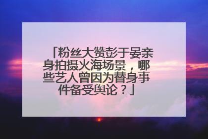 粉丝大赞彭于晏亲身拍摄火海场景，哪些艺人曾因为替身事件备受舆论？