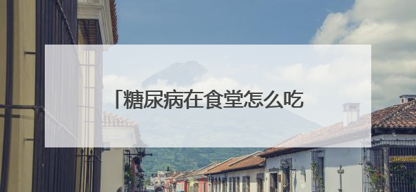 糖尿病在食堂怎么吃饭的?要称量吗?大家都是怎么吃的?求助