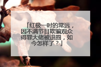 红极一时的常远，因不满节目欺骗观众得罪大佬被退圈，如今怎样了？