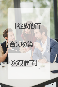 绽放的百合吴盼第一次跟谁了