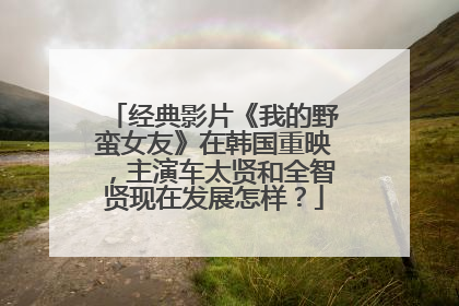 经典影片《我的野蛮女友》在韩国重映,主演车太贤和全智贤现在发展怎样?