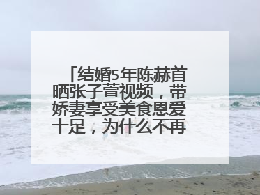 结婚5年陈赫首晒张子萱视频，带娇妻享受美食恩爱十足，为什么不再避讳？