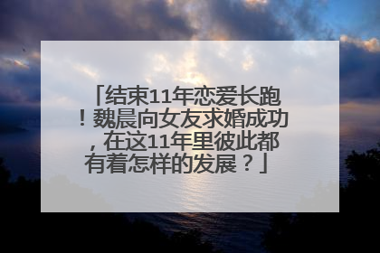 结束11年恋爱长跑！魏晨向女友求婚成功，在这11年里彼此都有着怎样的发展？