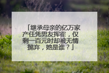 继承母亲的亿万家产任凭男友挥霍,仅剩一百元时却被无情抛弃,她是谁?