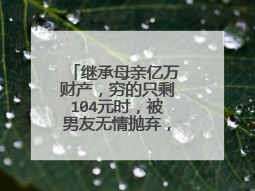 继承母亲亿万财产,穷的只剩104元时,被男友无情抛弃,她到底是谁?