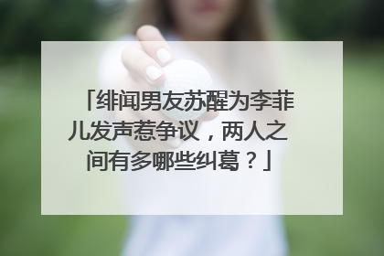 绯闻男友苏醒为李菲儿发声惹争议,两人之间有多哪些纠葛?