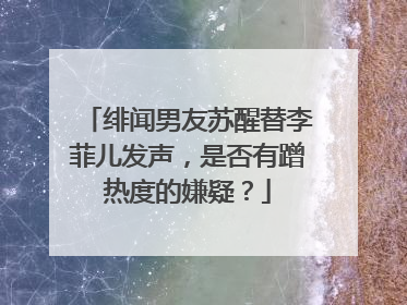绯闻男友苏醒替李菲儿发声,是否有蹭热度的嫌疑?