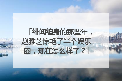 绯闻缠身的那些年，赵雅芝惊艳了半个娱乐圈，现在怎么样了？