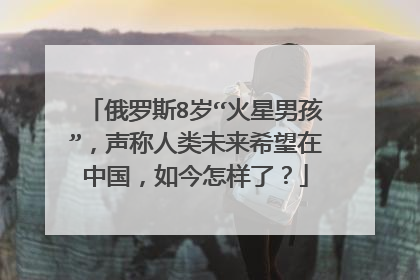 俄罗斯8岁“火星男孩”,声称人类未来希望在中国,如今怎样了?
