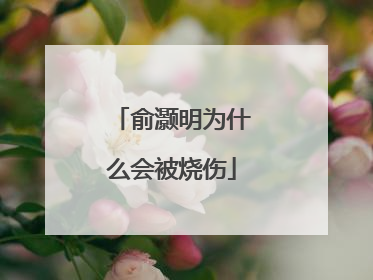 俞灏明为什么会被烧伤