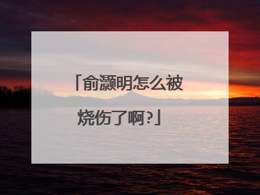 俞灏明怎么被烧伤了啊?