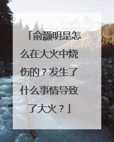 俞灏明是怎么在大火中烧伤的?发生了什么事情导致了大火?