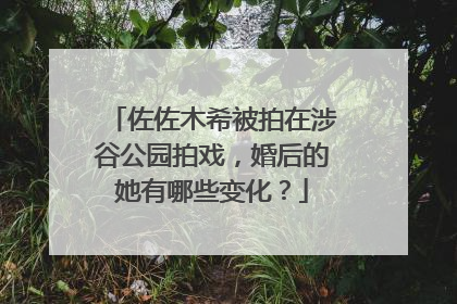 佐佐木希被拍在涉谷公园拍戏，婚后的她有哪些变化？