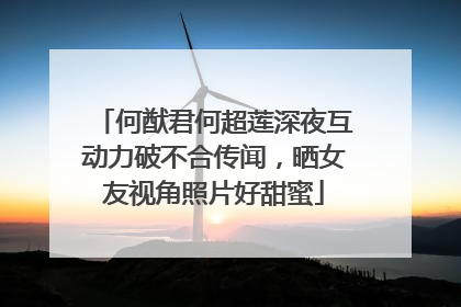 何猷君何超莲深夜互动力破不合传闻,晒女友视角照片好甜蜜