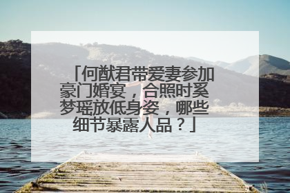何猷君带爱妻参加豪门婚宴，合照时奚梦瑶放低身姿，哪些细节暴露人品？