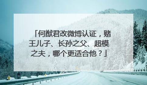 何猷君改微博认证，赌王儿子、长孙之父、超模之夫，哪个更适合他？