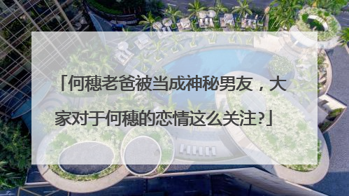 何穗老爸被当成神秘男友,大家对于何穗的恋情这么关注?