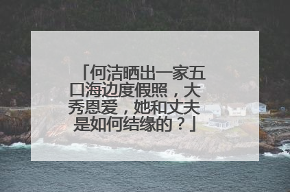 何洁晒出一家五口海边度假照，大秀恩爱，她和丈夫是如何结缘的？