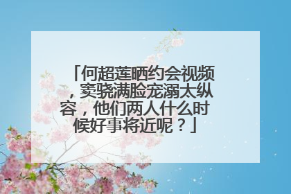 何超莲晒约会视频,窦骁满脸宠溺太纵容,他们两人什么时候好事将近呢?