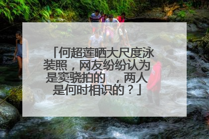 何超莲晒大尺度泳装照,网友纷纷认为是窦骁拍的 ,两人是何时相识的?