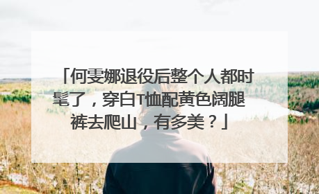 何雯娜退役后整个人都时髦了,穿白T恤配黄色阔腿裤去爬山,有多美?