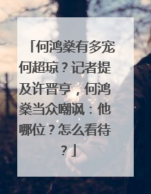 何鸿燊有多宠何超琼?记者提及许晋亨,何鸿燊当众嘲讽:他哪位?怎么看待?