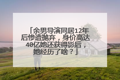余男导演同居12年后惨遭抛弃，身价高达40亿她还获得影后，她经历了啥？
