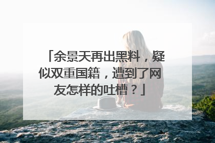 余景天再出黑料，疑似双重国籍，遭到了网友怎样的吐槽？