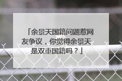 余景天国籍问题惹网友争议，你觉得余景天是双重国籍吗？