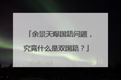 余景天曝国籍问题,究竟什么是双国籍?