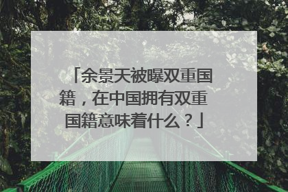 余景天被曝双重国籍，在中国拥有双重国籍意味着什么？