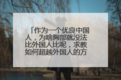作为一个优良中国人，为啥胸部就没法比外国人比呢，求教如何超越外国人的方法，立我国威
