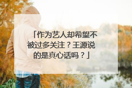 作为艺人却希望不被过多关注？王源说的是真心话吗？