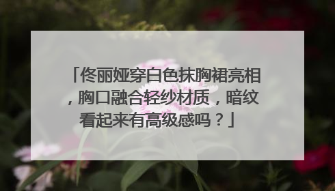 佟丽娅穿白色抹胸裙亮相，胸口融合轻纱材质，暗纹看起来有高级感吗？