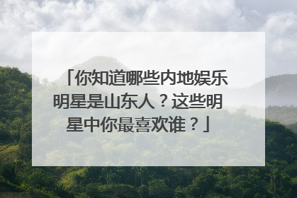 你知道哪些内地娱乐明星是山东人？这些明星中你最喜欢谁？
