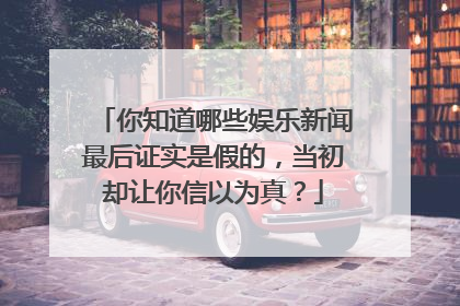 你知道哪些娱乐新闻最后证实是假的,当初却让你信以为真?