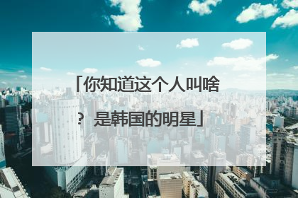 你知道这个人叫啥? 是韩国的明星