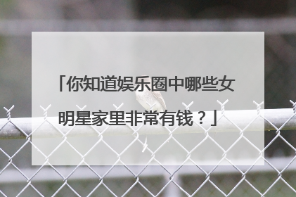 你知道娱乐圈中哪些女明星家里非常有钱?