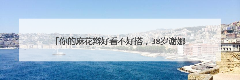 你的麻花辫好看不好搭，38岁谢娜素颜扎麻花辫，为何毫无违和感？