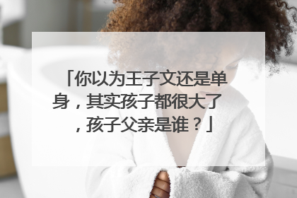 你以为王子文还是单身，其实孩子都很大了，孩子父亲是谁？