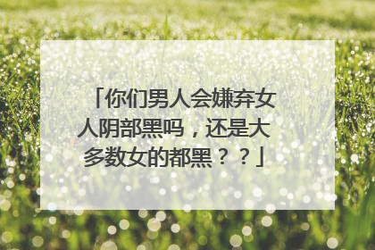 你们男人会嫌弃女人阴部黑吗,还是大多数女的都黑??