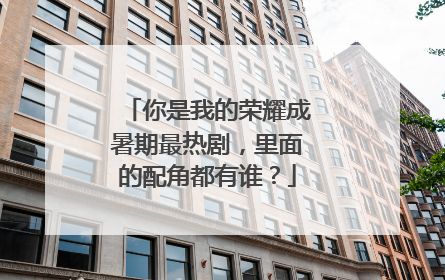 你是我的荣耀成暑期最热剧，里面的配角都有谁？