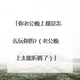 你老公晚上都是怎么玩你的?（老公晚上太能折腾了）