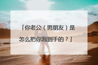 你老公（男朋友）是怎么把你泡到手的？