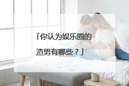 你认为娱乐圈的渣男有哪些?