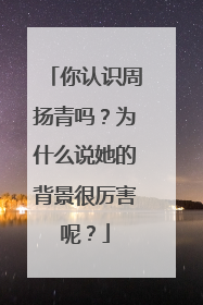 你认识周扬青吗？为什么说她的背景很厉害呢？