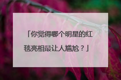 你觉得哪个明星的红毯亮相最让人尴尬?