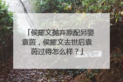 侯耀文抛弃原配另娶袁茵，侯耀文去世后袁茵过得怎么样？